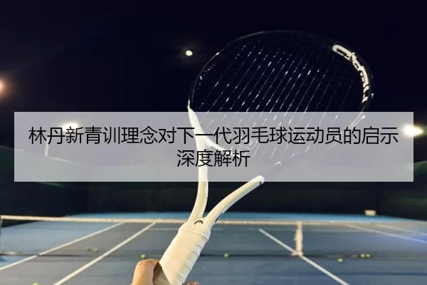 林丹新青训理念对下一代羽毛球运动员的启示深度解析