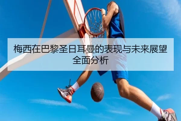梅西在巴黎圣日耳曼的表现与未来展望全面分析
