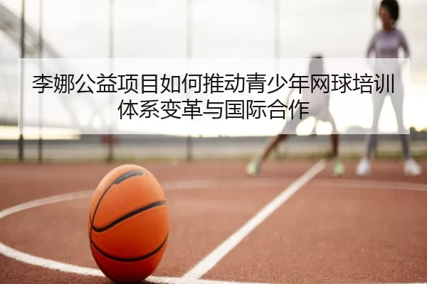 李娜公益项目如何推动青少年网球培训体系变革与国际合作